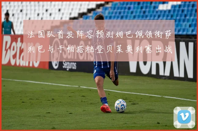 法国队首发阵容预测姆巴佩领衔萨利巴与于帕搭档登贝莱奥利塞出战