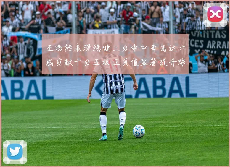 王浩然表现稳健三分命中率高达六成贡献十分五板正负值显著提升球队表现