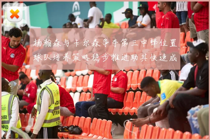 杨瀚森与卡尔森争夺第三中锋位置球队培养策略稳步推进助其快速成长