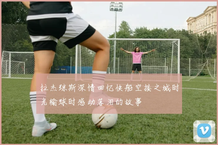 拉杰琼斯深情回忆快船空接之城时光输球时感动落泪的故事
