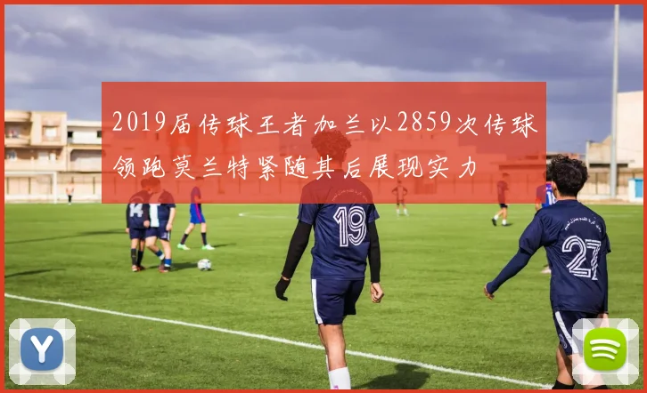 2019届传球王者加兰以2859次传球领跑莫兰特紧随其后展现实力