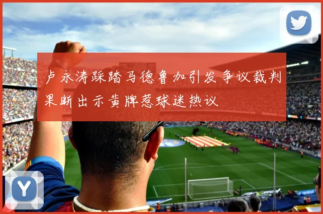 卢永涛踩踏马德鲁加引发争议裁判果断出示黄牌惹球迷热议