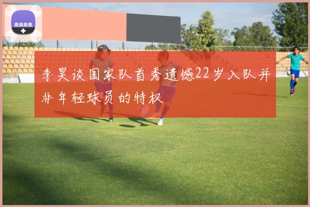 李昊谈国家队首秀遗憾22岁入队并非年轻球员的特权