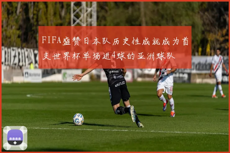 FIFA盛赞日本队历史性成就成为首支世界杯单场进4球的亚洲球队
