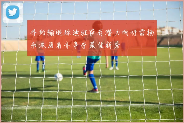 乔约翰逊称迪班萨有潜力向特雷杨和浓眉看齐争夺最佳新秀