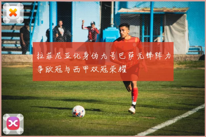拉菲尼亚化身伪九号巴萨无锋阵力争欧冠与西甲双冠荣耀