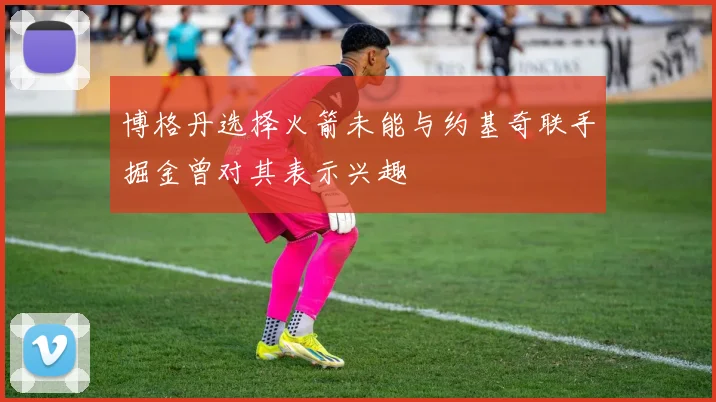 博格丹选择火箭未能与约基奇联手掘金曾对其表示兴趣