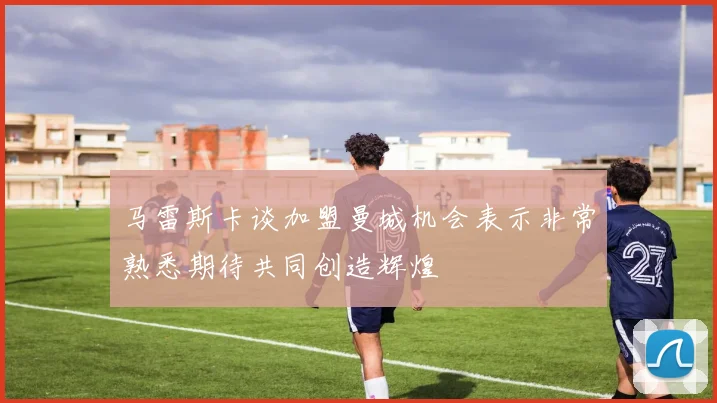 马雷斯卡谈加盟曼城机会表示非常熟悉期待共同创造辉煌