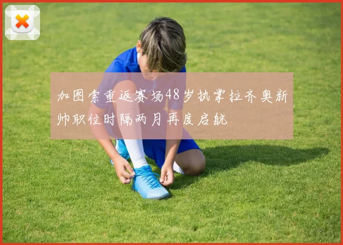 加图索重返赛场48岁执掌拉齐奥新帅职位时隔两月再度启航