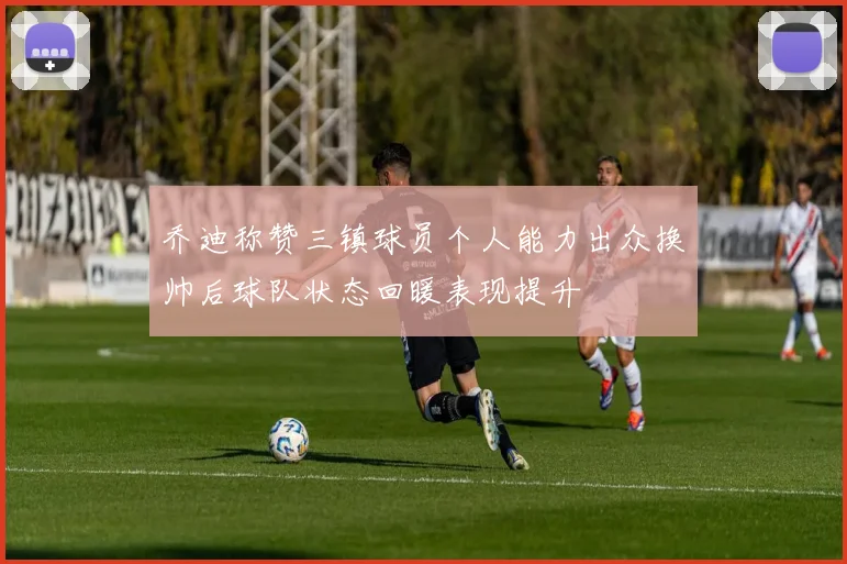 乔迪称赞三镇球员个人能力出众换帅后球队状态回暖表现提升