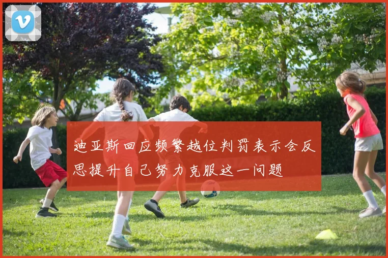 迪亚斯回应频繁越位判罚表示会反思提升自己努力克服这一问题