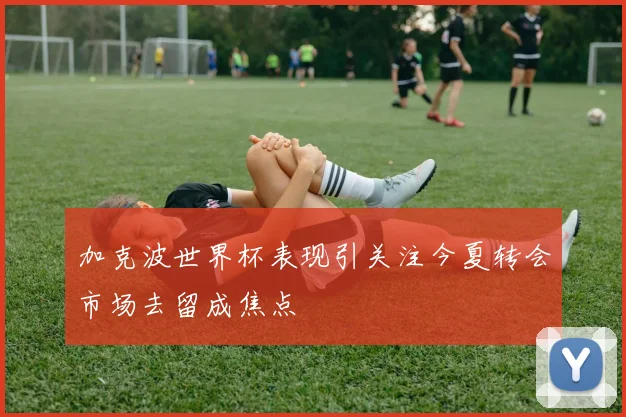 加克波世界杯表现引关注今夏转会市场去留成焦点