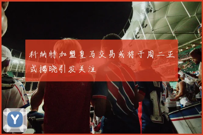 科纳特加盟皇马交易或将于周二正式揭晓引发关注