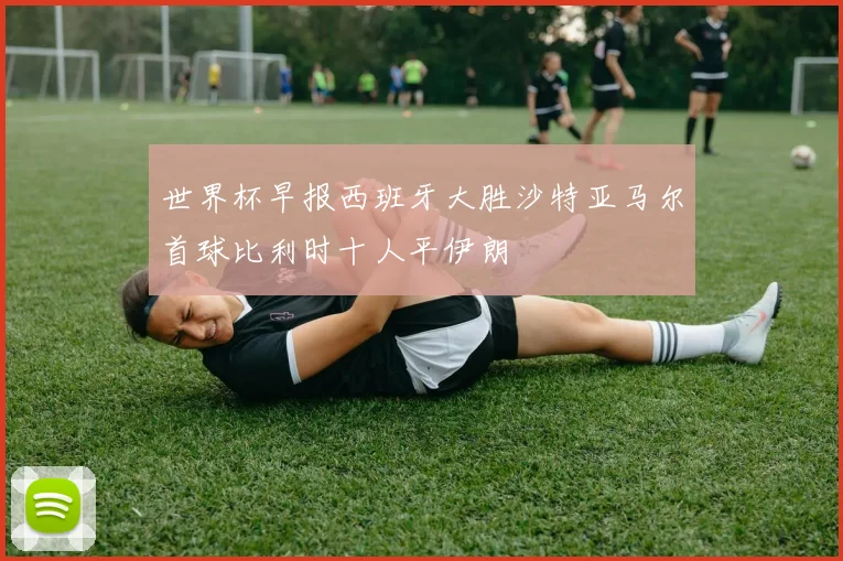 世界杯早报西班牙大胜沙特亚马尔首球比利时十人平伊朗