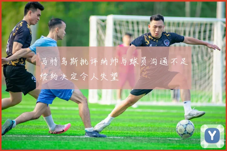马特乌斯批评纳帅与球员沟通不足续约决定令人失望