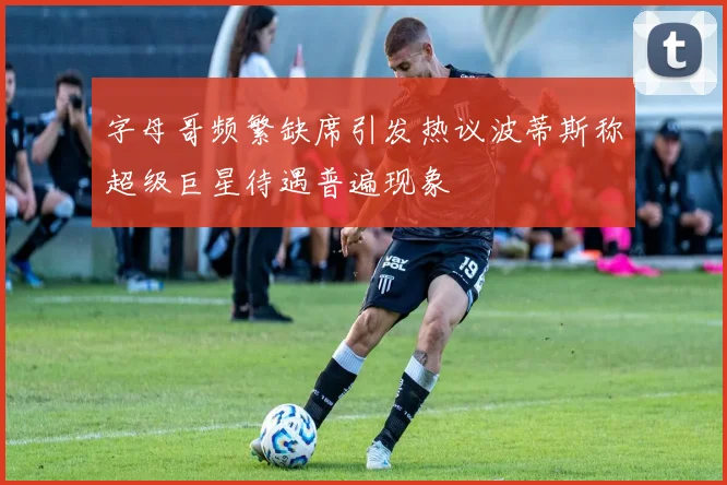 字母哥频繁缺席引发热议波蒂斯称超级巨星待遇普遍现象