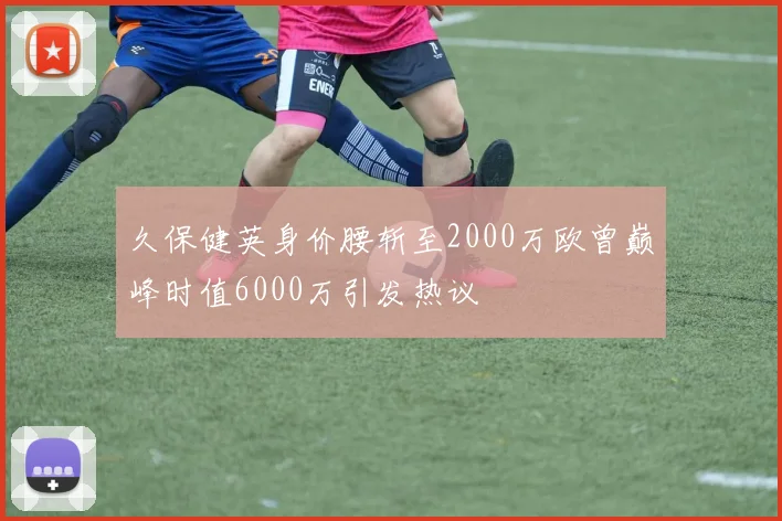 久保健英身价腰斩至2000万欧曾巅峰时值6000万引发热议