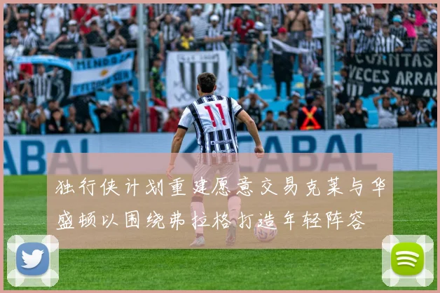 独行侠计划重建愿意交易克莱与华盛顿以围绕弗拉格打造年轻阵容