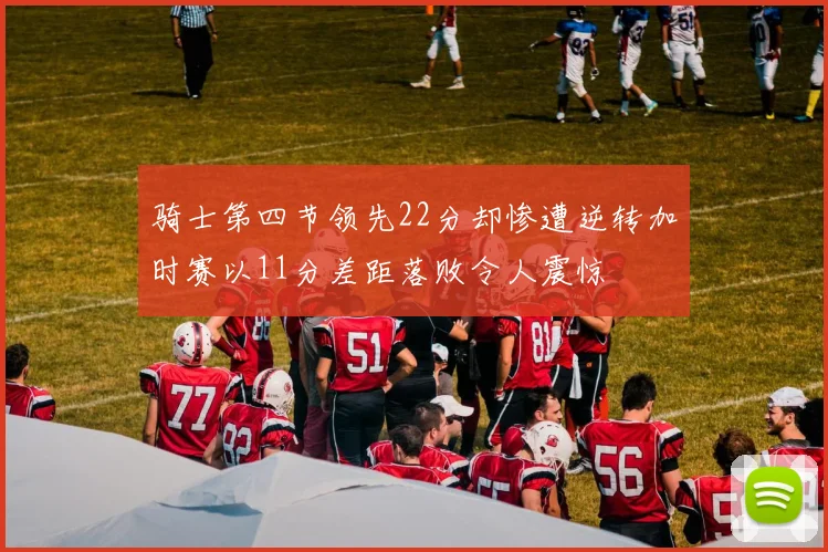 骑士第四节领先22分却惨遭逆转加时赛以11分差距落败令人震惊