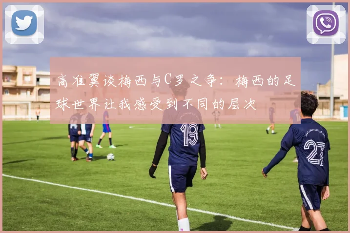 高准翼谈梅西与C罗之争：梅西的足球世界让我感受到不同的层次