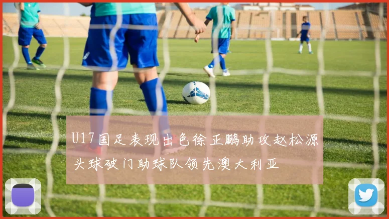 U17国足表现出色徐正鹏助攻赵松源头球破门助球队领先澳大利亚