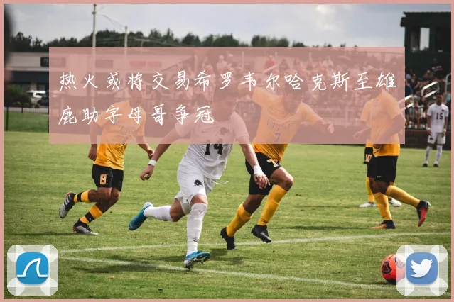 热火或将交易希罗韦尔哈克斯至雄鹿助字母哥争冠