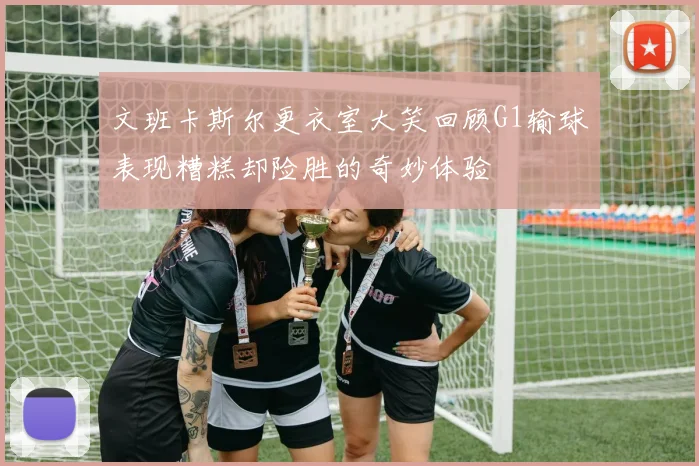 文班卡斯尔更衣室大笑回顾G1输球表现糟糕却险胜的奇妙体验
