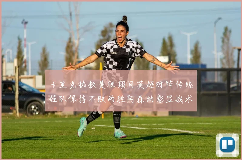 卡里克执教曼联期间英超对阵传统强队保持不败两胜阿森纳彰显战术智慧