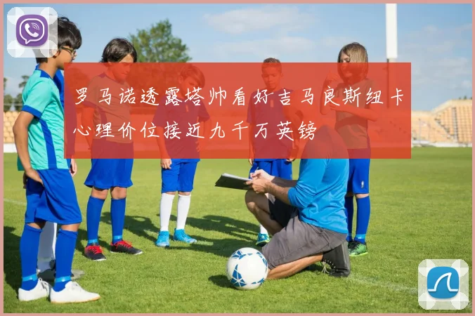 罗马诺透露塔帅看好吉马良斯纽卡心理价位接近九千万英镑