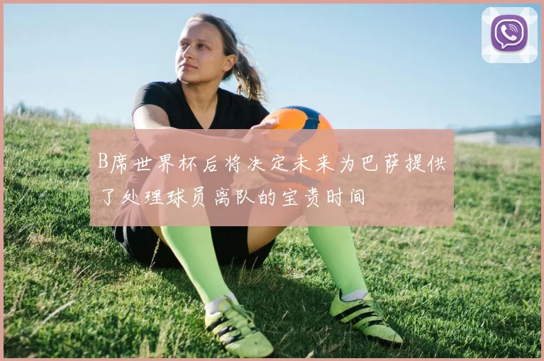 B席世界杯后将决定未来为巴萨提供了处理球员离队的宝贵时间