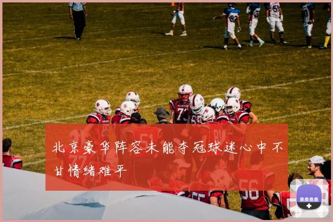 北京豪华阵容未能夺冠球迷心中不甘情绪难平