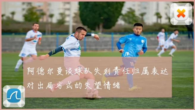 阿德尔曼谈球队失利责任归属表达对出局方式的失望情绪
