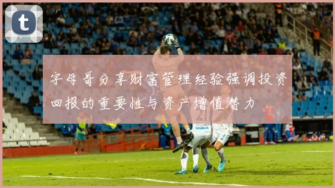 字母哥分享财富管理经验强调投资回报的重要性与资产增值潜力