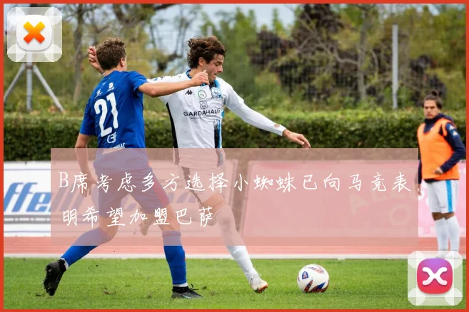 B席考虑多方选择小蜘蛛已向马竞表明希望加盟巴萨