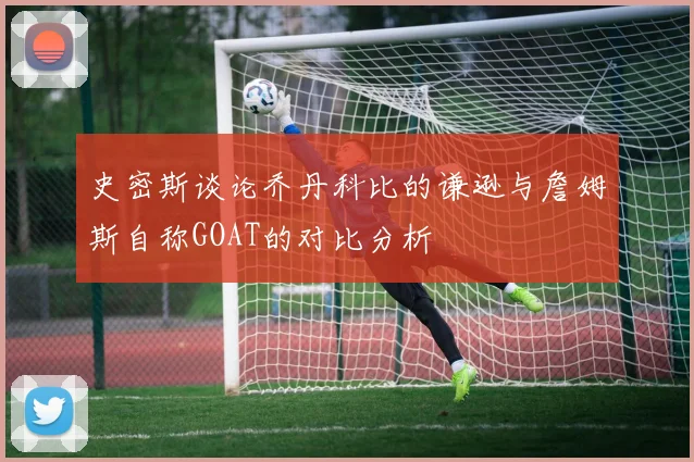 史密斯谈论乔丹科比的谦逊与詹姆斯自称GOAT的对比分析